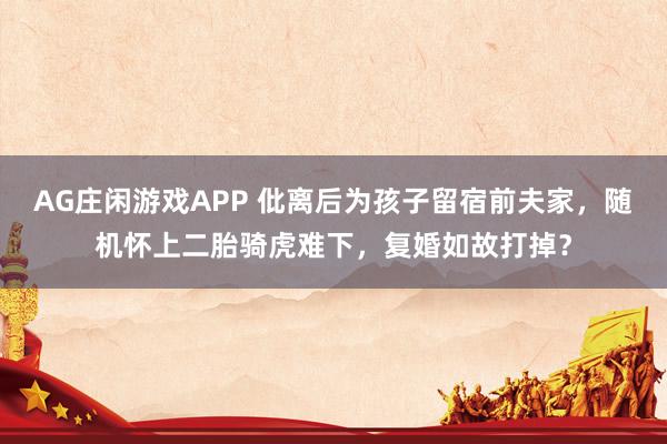 AG庄闲游戏APP 仳离后为孩子留宿前夫家，随机怀上二胎骑虎难下，复婚如故打掉？