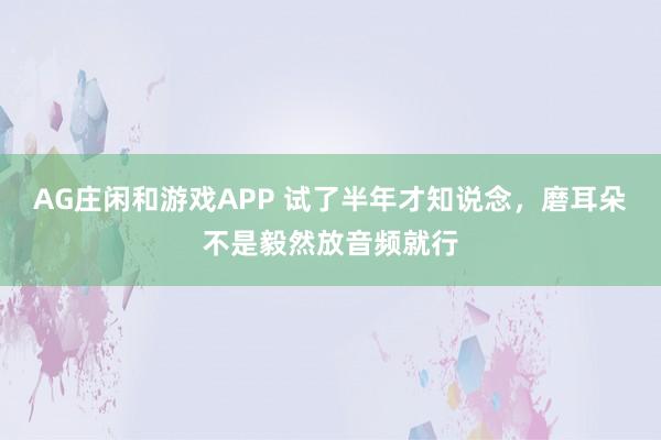 AG庄闲和游戏APP 试了半年才知说念，磨耳朵不是毅然放音频就行