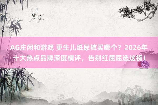 AG庄闲和游戏 更生儿纸尿裤买哪个？2026年十大热点品牌深度横评，告别红屁屁选这榜！