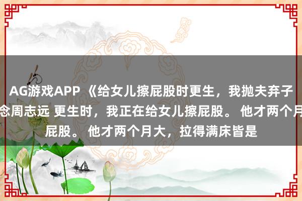 AG游戏APP 《给女儿擦屁股时更生，我抛夫弃子去当百万月嫂》沈念周志远 更生时，我正在给女儿擦屁股。 　　他才两个月大，拉得满床皆是