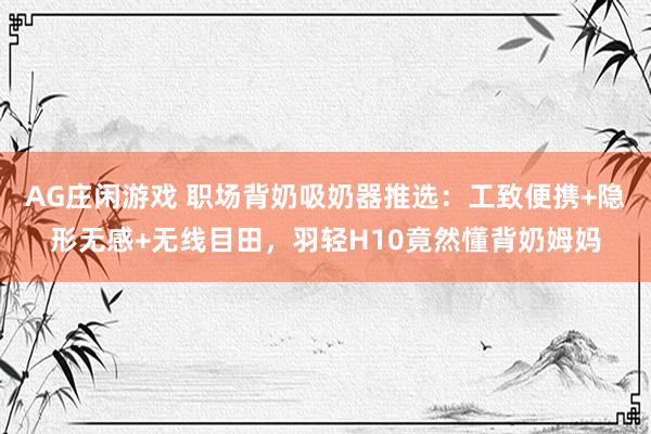 AG庄闲游戏 职场背奶吸奶器推选：工致便携+隐形无感+无线目田，羽轻H10竟然懂背奶姆妈