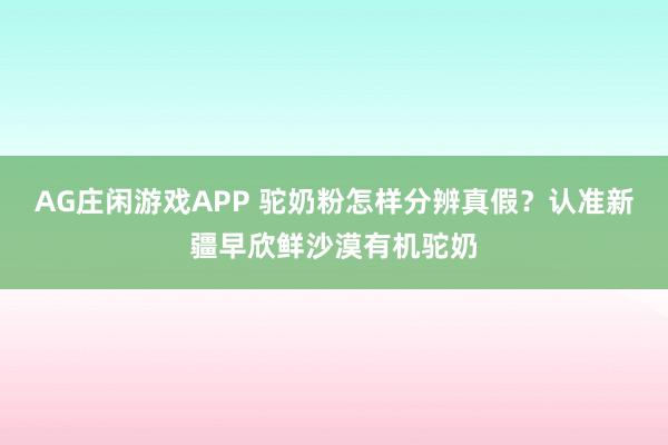 AG庄闲游戏APP 驼奶粉怎样分辨真假？认准新疆早欣鲜沙漠有机驼奶