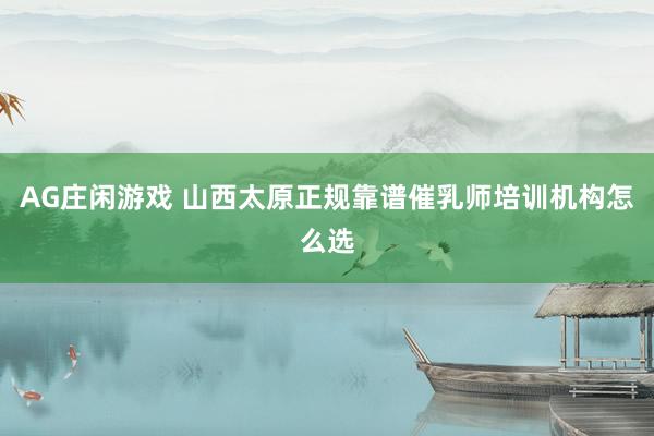 AG庄闲游戏 山西太原正规靠谱催乳师培训机构怎么选