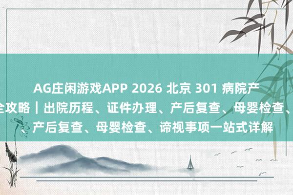 AG庄闲游戏APP 2026 北京 301 病院产后出院 + 42 天复查全攻略｜出院历程、证件办理、产后复查、母婴检查、谛视事项一站式详解