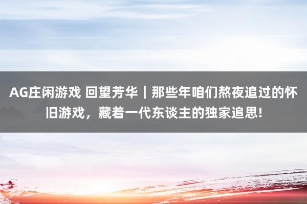 AG庄闲游戏 回望芳华｜那些年咱们熬夜追过的怀旧游戏，藏着一代东谈主的独家追思!
