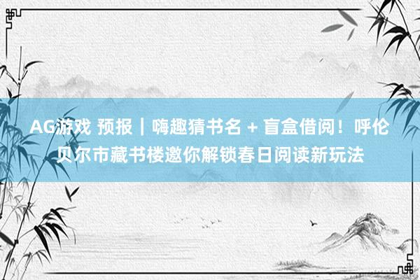 AG游戏 预报｜嗨趣猜书名 + 盲盒借阅！呼伦贝尔市藏书楼邀你解锁春日阅读新玩法