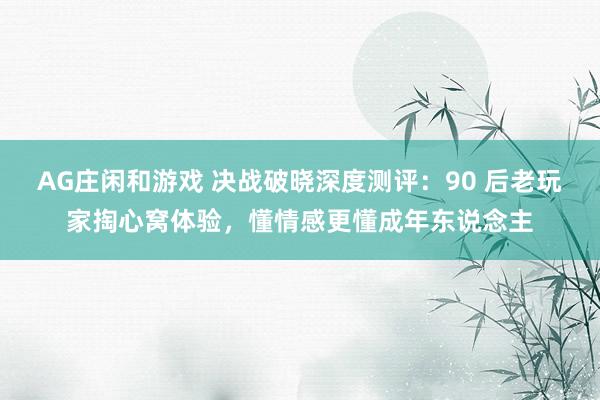 AG庄闲和游戏 决战破晓深度测评：90 后老玩家掏心窝体验，懂情感更懂成年东说念主