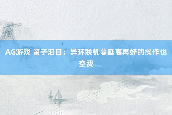 AG游戏 留子泪目：异环联机蔓延高再好的操作也空费