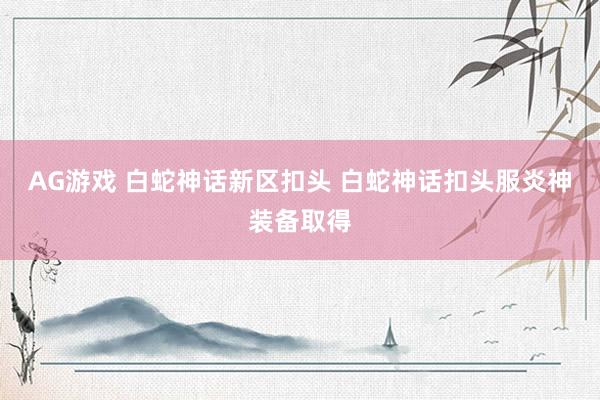 AG游戏 白蛇神话新区扣头 白蛇神话扣头服炎神装备取得