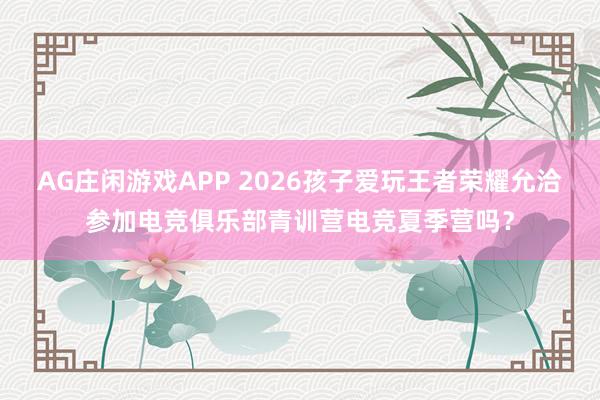 AG庄闲游戏APP 2026孩子爱玩王者荣耀允洽参加电竞俱乐部青训营电竞夏季营吗？