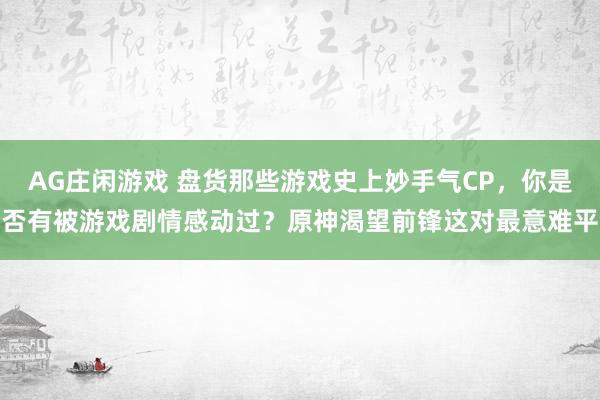 AG庄闲游戏 盘货那些游戏史上妙手气CP，你是否有被游戏剧情感动过？原神渴望前锋这对最意难平