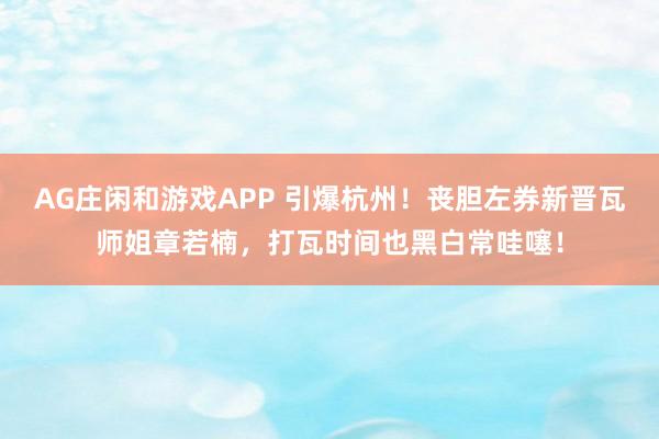 AG庄闲和游戏APP 引爆杭州！丧胆左券新晋瓦师姐章若楠，打瓦时间也黑白常哇噻！