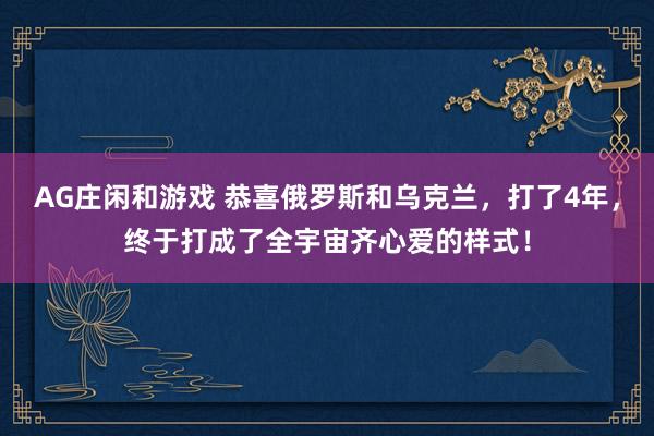 AG庄闲和游戏 恭喜俄罗斯和乌克兰，打了4年，终于打成了全宇宙齐心爱的样式！