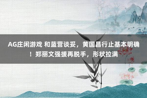 AG庄闲游戏 和蓝营谈妥，黄国昌行止基本明确！郑丽文强援再脱手，形状拉满