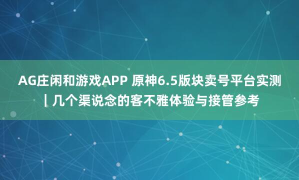 AG庄闲和游戏APP 原神6.5版块卖号平台实测｜几个渠说念的客不雅体验与接管参考