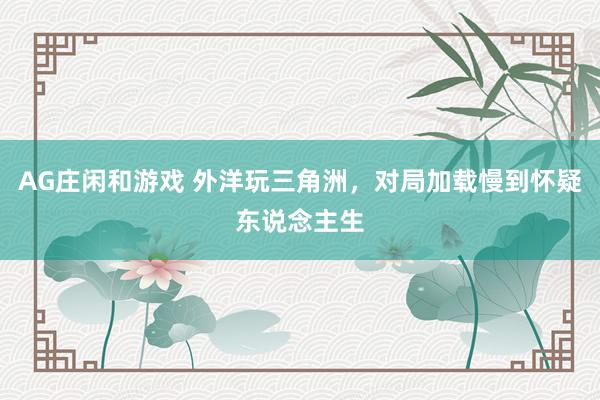 AG庄闲和游戏 外洋玩三角洲，对局加载慢到怀疑东说念主生