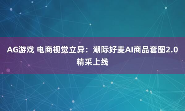 AG游戏 电商视觉立异：潮际好麦AI商品套图2.0精采上线
