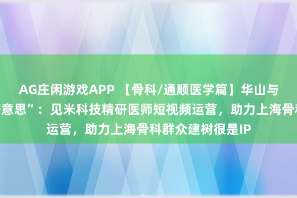 AG庄闲游戏APP 【骨科/通顺医学篇】华山与市六的“力量之好意思”：见米科技精研医师短视频运营，助力上海骨科群众建树很是IP