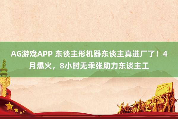 AG游戏APP 东谈主形机器东谈主真进厂了！4月爆火，8小时无乖张助力东谈主工