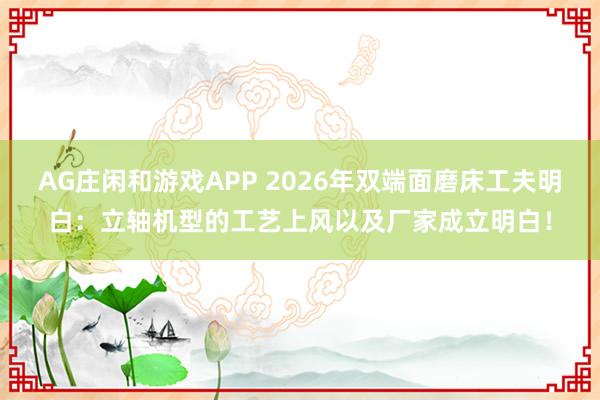 AG庄闲和游戏APP 2026年双端面磨床工夫明白：立轴机型的工艺上风以及厂家成立明白！