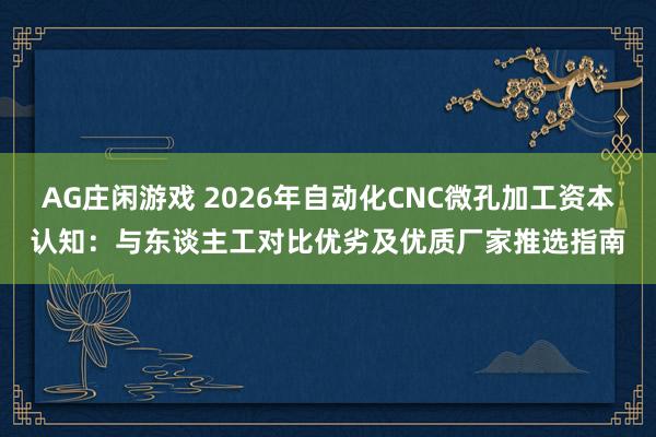 AG庄闲游戏 2026年自动化CNC微孔加工资本认知：与东谈主工对比优劣及优质厂家推选指南