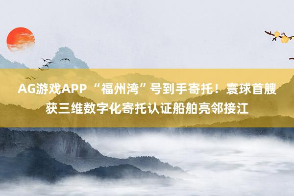 AG游戏APP “福州湾”号到手寄托！寰球首艘获三维数字化寄托认证船舶亮邻接江