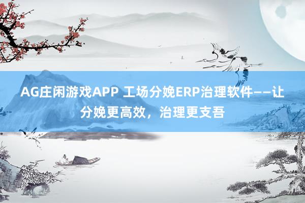 AG庄闲游戏APP 工场分娩ERP治理软件——让分娩更高效，治理更支吾