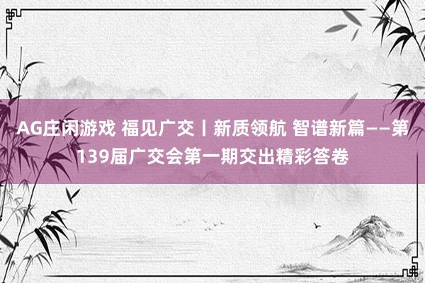 AG庄闲游戏 福见广交丨新质领航 智谱新篇——第139届广交会第一期交出精彩答卷