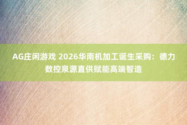 AG庄闲游戏 2026华南机加工诞生采购：德力数控泉源直供赋能高端智造