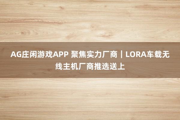 AG庄闲游戏APP 聚焦实力厂商｜LORA车载无线主机厂商推选送上