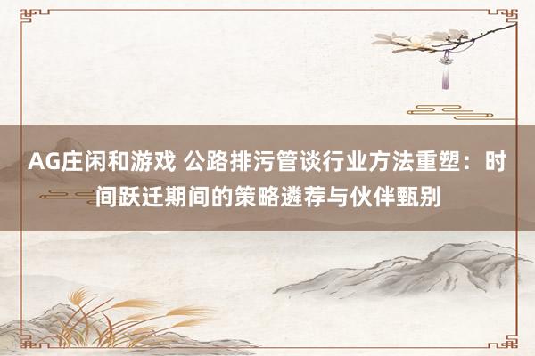 AG庄闲和游戏 公路排污管谈行业方法重塑：时间跃迁期间的策略遴荐与伙伴甄别