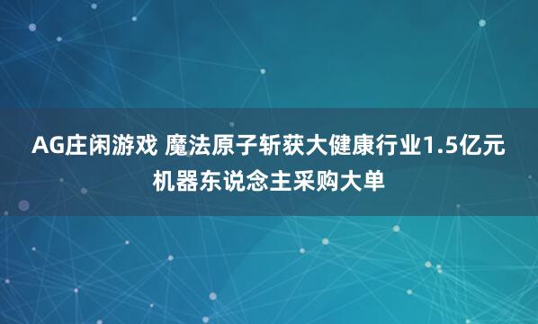 AG庄闲游戏 魔法原子斩获大健康行业1.5亿元机器东说念主采购大单