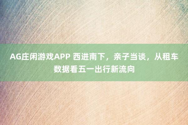 AG庄闲游戏APP 西进南下，亲子当谈，从租车数据看五一出行新流向