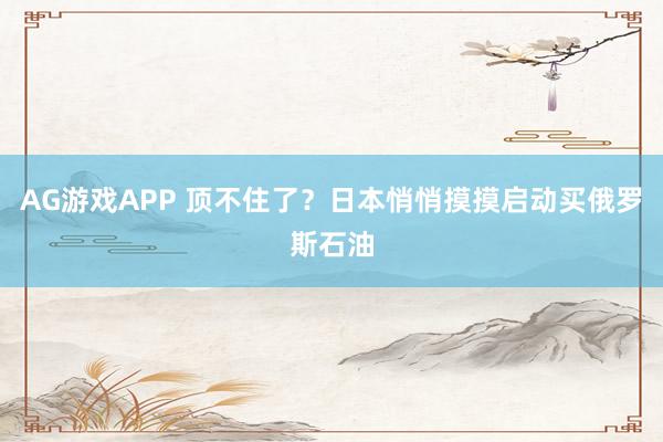 AG游戏APP 顶不住了？日本悄悄摸摸启动买俄罗斯石油