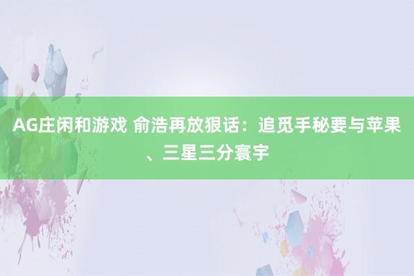 AG庄闲和游戏 俞浩再放狠话：追觅手秘要与苹果、三星三分寰宇