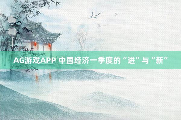 AG游戏APP 中国经济一季度的“进”与“新”