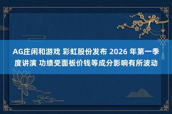 AG庄闲和游戏 彩虹股份发布 2026 年第一季度讲演 功绩受面板价钱等成分影响有所波动