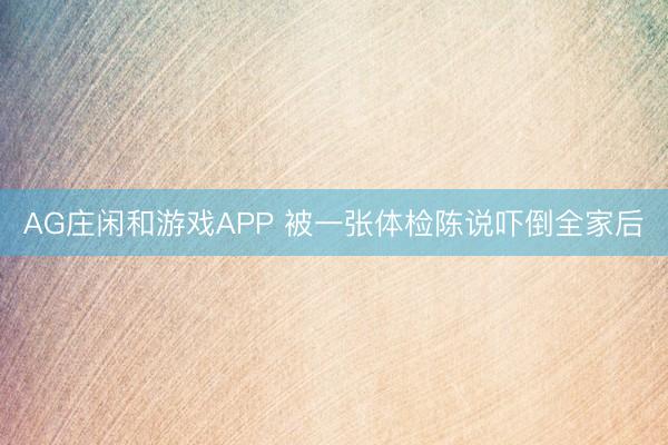 AG庄闲和游戏APP 被一张体检陈说吓倒全家后